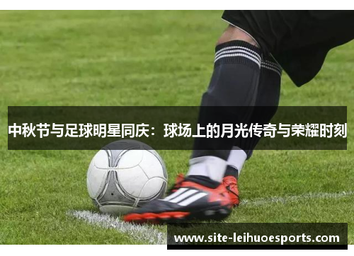 中秋节与足球明星同庆：球场上的月光传奇与荣耀时刻