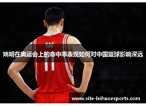 姚明在奥运会上的命中率表现如何对中国篮球影响深远