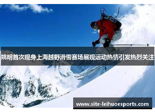 姚明首次现身上海越野滑雪赛场展现运动热情引发热烈关注