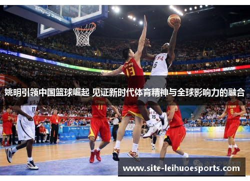 姚明引领中国篮球崛起 见证新时代体育精神与全球影响力的融合