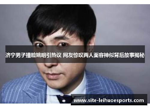 济宁男子撞脸姚明引热议 网友惊叹两人面容神似背后故事揭秘
