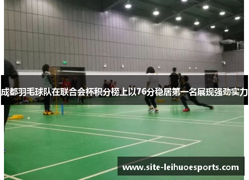 成都羽毛球队在联合会杯积分榜上以76分稳居第一名展现强劲实力