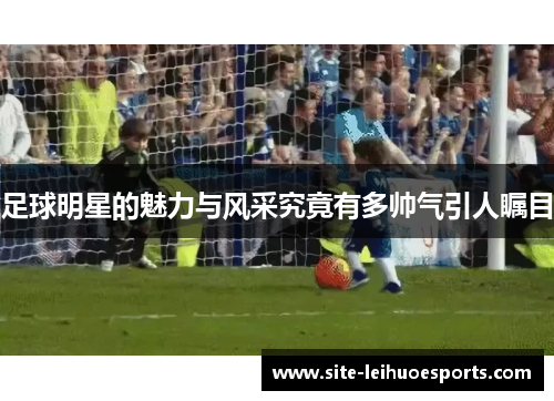 足球明星的魅力与风采究竟有多帅气引人瞩目