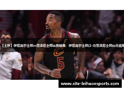 【土杯】伊尼高尔士邦vs恩泽尼士邦比赛结果：伊尼高尔士邦(2-0)恩泽尼士邦比分战报